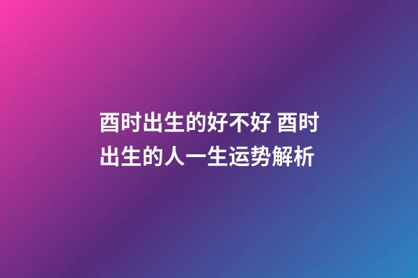 酉时出生的好不好 酉时出生的人一生运势解析